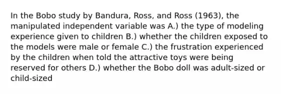 In the Bobo study by Bandura, Ross, and Ross (1963), the manipulated independent variable was A.) the type of modeling experience given to children B.) whether the children exposed to the models were male or female C.) the frustration experienced by the children when told the attractive toys were being reserved for others D.) whether the Bobo doll was adult-sized or child-sized