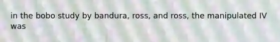 in the bobo study by bandura, ross, and ross, the manipulated IV was