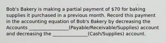 Bob's Bakery is making a partial payment of 70 for baking supplies it purchased in a previous month. Record this payment in <a href='https://www.questionai.com/knowledge/k7UJ6J5ODQ-the-accounting-equation' class='anchor-knowledge'>the accounting equation</a> of Bob's Bakery by decreasing the Accounts _________________(Payable/Receivable/Supplies) account and decreasing the _______________(Cash/Supplies) account.