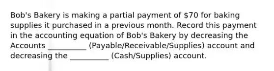 Bob's Bakery is making a partial payment of 70 for baking supplies it purchased in a previous month. Record this payment in the accounting equation of Bob's Bakery by decreasing the Accounts __________ (Payable/Receivable/Supplies) account and decreasing the __________ (Cash/Supplies) account.