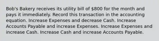 Bob's Bakery receives its utility bill of 800 for the month and pays it immediately. Record this transaction in the accounting equation. Increase Expenses and decrease Cash. Increase Accounts Payable and increase Expenses. Increase Expenses and increase Cash. Increase Cash and increase Accounts Payable.