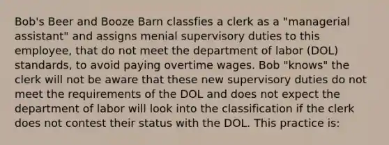 Bob's Beer and Booze Barn classfies a clerk as a "managerial assistant" and assigns menial supervisory duties to this employee, that do not meet the department of labor (DOL) standards, to avoid paying overtime wages. Bob "knows" the clerk will not be aware that these new supervisory duties do not meet the requirements of the DOL and does not expect the department of labor will look into the classification if the clerk does not contest their status with the DOL. This practice is: