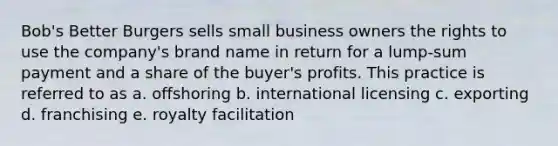 Bob's Better Burgers sells small business owners the rights to use the company's brand name in return for a lump-sum payment and a share of the buyer's profits. This practice is referred to as a. offshoring b. international licensing c. exporting d. franchising e. royalty facilitation