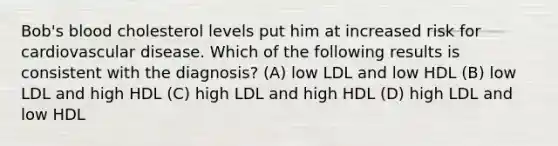 Bob's blood cholesterol levels put him at increased risk for cardiovascular disease. Which of the following results is consistent with the diagnosis? (A) low LDL and low HDL (B) low LDL and high HDL (C) high LDL and high HDL (D) high LDL and low HDL