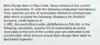 Bob's Burger Barn in Pipe Creek, Texas closed out the current year on December 31 with the following unadjusted trial balance. They used the percent of receivables method to estimate bad debt which included the following: Allowance for Doubtful Accounts, credit balance of 1,061, Accounts Receivable, debit balance of98,200. In the following calculation, assume 3% of outstanding accounts receivable at the end of the current year are estimated to be uncollectible. What amount should Bob's Burger Barn debit to Bad Debts Expense?