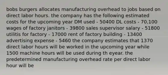 bobs burgers allocates manufacturing overhead to jobs based on direct labor hours. the company has the following estimated costs for the upcoming year DM used - 50400 DL costs - 70,100 wages of factory janitors - 39800 sales supervisor salary - 51800 utilitis for factory - 17000 rent of factory building - 13400 advertising expense - 5460 the company estimates that 1370 direct labor hours will be worked in the upcoming year while 1500 machine hours will be used during th eyear. the predetermined manufacturing overhead rate per direct labor hour will be