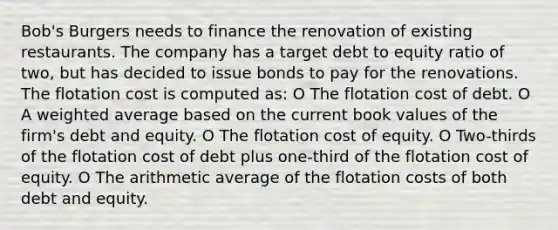 Bob's Burgers needs to finance the renovation of existing restaurants. The company has a target debt to equity ratio of two, but has decided to issue bonds to pay for the renovations. The flotation cost is computed as: O The flotation cost of debt. O A weighted average based on the current book values of the firm's debt and equity. O The flotation cost of equity. O Two-thirds of the flotation cost of debt plus one-third of the flotation cost of equity. O The arithmetic average of the flotation costs of both debt and equity.