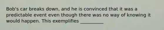 Bob's car breaks down, and he is convinced that it was a predictable event even though there was no way of knowing it would happen. This exemplifies __________