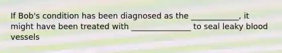 If Bob's condition has been diagnosed as the ____________, it might have been treated with _______________ to seal leaky blood vessels