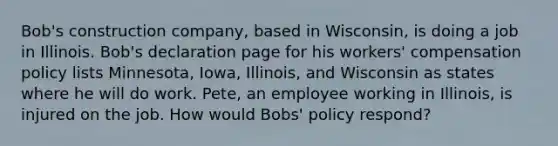 Bob's construction company, based in Wisconsin, is doing a job in Illinois. Bob's declaration page for his workers' compensation policy lists Minnesota, Iowa, Illinois, and Wisconsin as states where he will do work. Pete, an employee working in Illinois, is injured on the job. How would Bobs' policy respond?