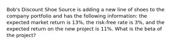 Bob's Discount Shoe Source is adding a new line of shoes to the company portfolio and has the following information: the expected market return is 13%, the risk-free rate is 3%, and the expected return on the new project is 11%. What is the beta of the project?