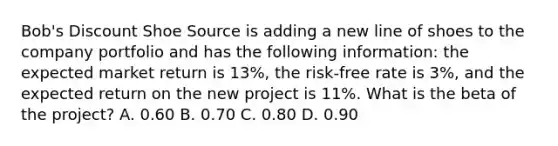 Bob's Discount Shoe Source is adding a new line of shoes to the company portfolio and has the following information: the expected market return is 13%, the risk-free rate is 3%, and the expected return on the new project is 11%. What is the beta of the project? A. 0.60 B. 0.70 C. 0.80 D. 0.90