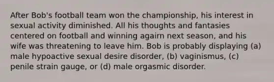 After Bob's football team won the championship, his interest in sexual activity diminished. All his thoughts and fantasies centered on football and winning agairn next season, and his wife was threatening to leave him. Bob is probably displaying (a) male hypoactive sexual desire disorder, (b) vaginismus, (c) penile strain gauge, or (d) male orgasmic disorder.