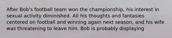 After Bob's football team won the championship, his interest in sexual activity diminished. All his thoughts and fantasies centered on football and winning again next season, and his wife was threatening to leave him. Bob is probably displaying