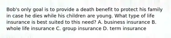 Bob's only goal is to provide a death benefit to protect his family in case he dies while his children are young. What type of life insurance is best suited to this need? A. business insurance B. whole life insurance C. group insurance D. term insurance