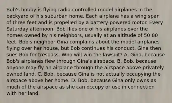 Bob's hobby is flying radio-controlled model airplanes in the backyard of his suburban home. Each airplane has a wing span of three feet and is propelled by a battery-powered motor. Every Saturday afternoon, Bob flies one of his airplanes over the homes owned by his neighbors, usually at an altitude of 50-80 feet. Bob's neighbor Gina complains about the model airplanes flying over her house, but Bob continues his conduct. Gina then sues Bob for trespass. Who will win the lawsuit? A. Gina, because Bob's airplanes flew through Gina's airspace. B. Bob, because anyone may fly an airplane through the airspace above privately owned land. C. Bob, because Gina is not actually occupying the airspace above her home. D. Bob, because Gina only owns as much of the airspace as she can occupy or use in connection with her land.