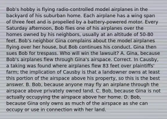 Bob's hobby is flying radio-controlled model airplanes in the backyard of his suburban home. Each airplane has a wing span of three feet and is propelled by a battery-powered motor. Every Saturday afternoon, Bob flies one of his airplanes over the homes owned by his neighbors, usually at an altitude of 50-80 feet. Bob's neighbor Gina complains about the model airplanes flying over her house, but Bob continues his conduct. Gina then sues Bob for trespass. Who will win the lawsuit? A. Gina, because Bob's airplanes flew through Gina's airspace. Correct. In Causby, a taking was found where airplanes flew 83 feet over plaintiffs' farm; the implication of Causby is that a landowner owns at least this portion of the airspace above his property, so this is the best answer. B. Bob, because anyone may fly an airplane through the airspace above privately owned land. C. Bob, because Gina is not actually occupying the airspace above her home. D. Bob, because Gina only owns as much of the airspace as she can occupy or use in connection with her land.