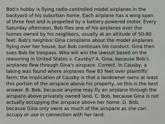 Bob's hobby is flying radio-controlled model airplanes in the backyard of his suburban home. Each airplane has a wing span of three feet and is propelled by a battery-powered motor. Every Saturday afternoon, Bob flies one of his airplanes over the homes owned by his neighbors, usually at an altitude of 50-80 feet. Bob's neighbor Gina complains about the model airplanes flying over her house, but Bob continues his conduct. Gina then sues Bob for trespass. Who will win the lawsuit based on the reasoning in United States v. Causby? A. Gina, because Bob's airplanes flew through Gina's airspace. Correct. In Causby, a taking was found where airplanes flew 83 feet over plaintiffs' farm; the implication of Causby is that a landowner owns at least this portion of the airspace above his property, so this is the best answer. B. Bob, because anyone may fly an airplane through the airspace above privately owned land. C. Bob, because Gina is not actually occupying the airspace above her home. D. Bob, because Gina only owns as much of the airspace as she can occupy or use in connection with her land.