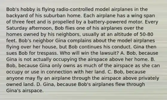 Bob's hobby is flying radio-controlled model airplanes in the backyard of his suburban home. Each airplane has a wing span of three feet and is propelled by a battery-powered motor. Every Saturday afternoon, Bob flies one of his airplanes over the homes owned by his neighbors, usually at an altitude of 50-80 feet. Bob's neighbor Gina complains about the model airplanes flying over her house, but Bob continues his conduct. Gina then sues Bob for trespass. Who will win the lawsuit? A. Bob, because Gina is not actually occupying the airspace above her home. B. Bob, because Gina only owns as much of the airspace as she can occupy or use in connection with her land. C. Bob, because anyone may fly an airplane through the airspace above privately owned land. D. Gina, because Bob's airplanes flew through Gina's airspace.