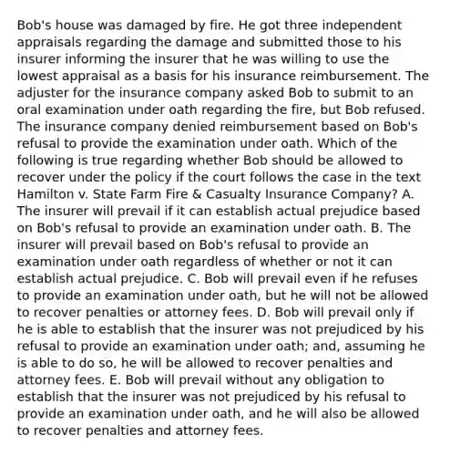 Bob's house was damaged by fire. He got three independent appraisals regarding the damage and submitted those to his insurer informing the insurer that he was willing to use the lowest appraisal as a basis for his insurance reimbursement. The adjuster for the insurance company asked Bob to submit to an oral examination under oath regarding the fire, but Bob refused. The insurance company denied reimbursement based on Bob's refusal to provide the examination under oath. Which of the following is true regarding whether Bob should be allowed to recover under the policy if the court follows the case in the text Hamilton v. State Farm Fire & Casualty Insurance Company? A. The insurer will prevail if it can establish actual prejudice based on Bob's refusal to provide an examination under oath. B. The insurer will prevail based on Bob's refusal to provide an examination under oath regardless of whether or not it can establish actual prejudice. C. Bob will prevail even if he refuses to provide an examination under oath, but he will not be allowed to recover penalties or attorney fees. D. Bob will prevail only if he is able to establish that the insurer was not prejudiced by his refusal to provide an examination under oath; and, assuming he is able to do so, he will be allowed to recover penalties and attorney fees. E. Bob will prevail without any obligation to establish that the insurer was not prejudiced by his refusal to provide an examination under oath, and he will also be allowed to recover penalties and attorney fees.