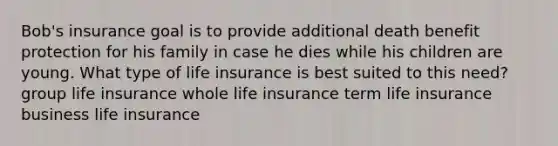 Bob's insurance goal is to provide additional death benefit protection for his family in case he dies while his children are young. What type of life insurance is best suited to this need? group life insurance whole life insurance term life insurance business life insurance