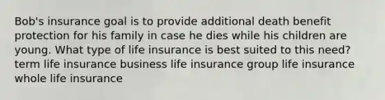 Bob's insurance goal is to provide additional death benefit protection for his family in case he dies while his children are young. What type of life insurance is best suited to this need? term life insurance business life insurance group life insurance whole life insurance