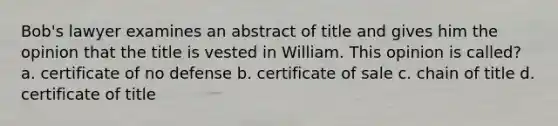 Bob's lawyer examines an abstract of title and gives him the opinion that the title is vested in William. This opinion is called? a. certificate of no defense b. certificate of sale c. chain of title d. certificate of title