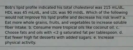 Bob's lipid profile indicated his total cholesterol was 215 mL/dL, HDL was 45 mL/dL, and LDL was 90 ml/dL. Which of the following would not improve his lipid profile and decrease his risk level? a. Eat more whole grains, fruits, and vegetables to increase soluble fiber intake. b. Consume more tropical oils like coconut oil. c. Choose <a href='https://www.questionai.com/knowledge/kFtRJhfkoe-fats-and-oils' class='anchor-knowledge'>fats and oils</a> with <2 g saturated fat per tablespoon. d. Eat fewer high fat desserts with added sugars. e. Increase physical activity.