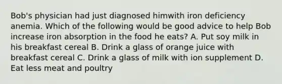 Bob's physician had just diagnosed himwith iron deficiency anemia. Which of the following would be good advice to help Bob increase iron absorption in the food he eats? A. Put soy milk in his breakfast cereal B. Drink a glass of orange juice with breakfast cereal C. Drink a glass of milk with ion supplement D. Eat less meat and poultry