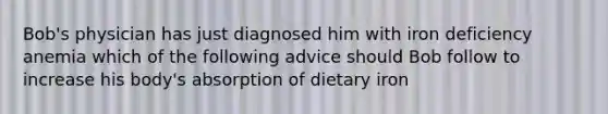 Bob's physician has just diagnosed him with iron deficiency anemia which of the following advice should Bob follow to increase his body's absorption of dietary iron