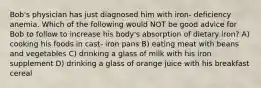 Bob's physician has just diagnosed him with iron- deficiency anemia. Which of the following would NOT be good advice for Bob to follow to increase his body's absorption of dietary iron? A) cooking his foods in cast- iron pans B) eating meat with beans and vegetables C) drinking a glass of milk with his iron supplement D) drinking a glass of orange juice with his breakfast cereal