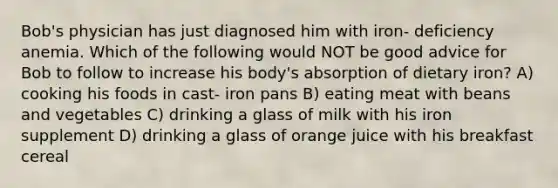 Bob's physician has just diagnosed him with iron- deficiency anemia. Which of the following would NOT be good advice for Bob to follow to increase his body's absorption of dietary iron? A) cooking his foods in cast- iron pans B) eating meat with beans and vegetables C) drinking a glass of milk with his iron supplement D) drinking a glass of orange juice with his breakfast cereal