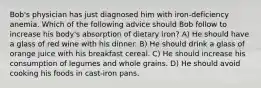 Bob's physician has just diagnosed him with iron-deficiency anemia. Which of the following advice should Bob follow to increase his body's absorption of dietary iron? A) He should have a glass of red wine with his dinner. B) He should drink a glass of orange juice with his breakfast cereal. C) He should increase his consumption of legumes and whole grains. D) He should avoid cooking his foods in cast-iron pans.