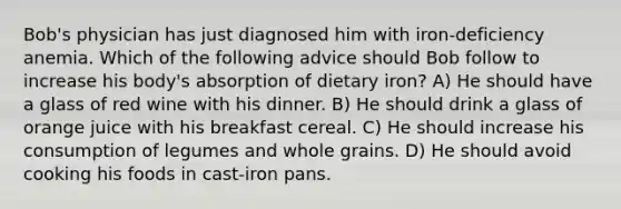 Bob's physician has just diagnosed him with iron-deficiency anemia. Which of the following advice should Bob follow to increase his body's absorption of dietary iron? A) He should have a glass of red wine with his dinner. B) He should drink a glass of orange juice with his breakfast cereal. C) He should increase his consumption of legumes and whole grains. D) He should avoid cooking his foods in cast-iron pans.