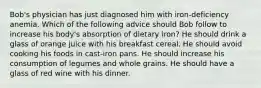 Bob's physician has just diagnosed him with iron-deficiency anemia. Which of the following advice should Bob follow to increase his body's absorption of dietary iron? He should drink a glass of orange juice with his breakfast cereal. He should avoid cooking his foods in cast-iron pans. He should increase his consumption of legumes and whole grains. He should have a glass of red wine with his dinner.