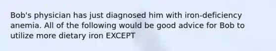 Bob's physician has just diagnosed him with iron-deficiency anemia. All of the following would be good advice for Bob to utilize more dietary iron EXCEPT