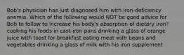 Bob's physician has just diagnosed him with iron-deficiency anemia. Which of the following would NOT be good advice for Bob to follow to increase his body's absorption of dietary iron? cooking his foods in cast-iron pans drinking a glass of orange juice with toast for breakfast eating meat with beans and vegetables drinking a glass of milk with his iron supplement