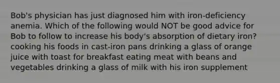 Bob's physician has just diagnosed him with iron-deficiency anemia. Which of the following would NOT be good advice for Bob to follow to increase his body's absorption of dietary iron? cooking his foods in cast-iron pans drinking a glass of orange juice with toast for breakfast eating meat with beans and vegetables drinking a glass of milk with his iron supplement