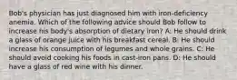 Bob's physician has just diagnosed him with iron-deficiency anemia. Which of the following advice should Bob follow to increase his body's absorption of dietary iron? A: He should drink a glass of orange juice with his breakfast cereal. B: He should increase his consumption of legumes and whole grains. C: He should avoid cooking his foods in cast-iron pans. D: He should have a glass of red wine with his dinner.