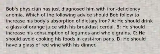 Bob's physician has just diagnosed him with iron-deficiency anemia. Which of the following advice should Bob follow to increase his body's absorption of dietary iron? A: He should drink a glass of orange juice with his breakfast cereal. B: He should increase his consumption of legumes and whole grains. C: He should avoid cooking his foods in cast-iron pans. D: He should have a glass of red wine with his dinner.