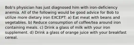 Bob's physician has just diagnosed him with iron-deficiency anemia. All of the following would be good advice for Bob to utilize more dietary iron EXCEPT: a) Eat meat with beans and vegetables. b) Reduce consumption of coffee/tea around iron containing meals. c) Drink a glass of milk with your iron supplement. d) Drink a glass of orange juice with your breakfast cereal.