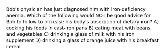 Bob's physician has just diagnosed him with iron-deficiency anemia. Which of the following would NOT be good advice for Bob to follow to increase his body's absorption of dietary iron? A) cooking his foods in cast-iron pans B) eating meat with beans and vegetables C) drinking a glass of milk with his iron supplement D) drinking a glass of orange juice with his breakfast cereal