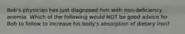 Bob's physician has just diagnosed him with iron-deficiency anemia. Which of the following would NOT be good advice for Bob to follow to increase his body's absorption of dietary iron?