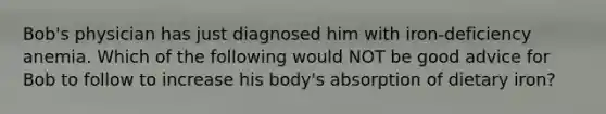 Bob's physician has just diagnosed him with iron-deficiency anemia. Which of the following would NOT be good advice for Bob to follow to increase his body's absorption of dietary iron?