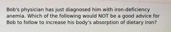 Bob's physician has just diagnosed him with iron-deficiency anemia. Which of the following would NOT be a good advice for Bob to follow to increase his body's absorption of dietary iron?