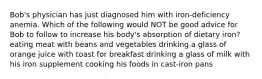 Bob's physician has just diagnosed him with iron-deficiency anemia. Which of the following would NOT be good advice for Bob to follow to increase his body's absorption of dietary iron? eating meat with beans and vegetables drinking a glass of orange juice with toast for breakfast drinking a glass of milk with his iron supplement cooking his foods in cast-iron pans