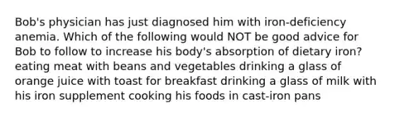 Bob's physician has just diagnosed him with iron-deficiency anemia. Which of the following would NOT be good advice for Bob to follow to increase his body's absorption of dietary iron? eating meat with beans and vegetables drinking a glass of orange juice with toast for breakfast drinking a glass of milk with his iron supplement cooking his foods in cast-iron pans