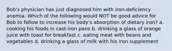 Bob's physician has just diagnosed him with iron-deficiency anemia. Which of the following would NOT be good advice for Bob to follow to increase his body's absorption of dietary iron? a. cooking his foods in cast-iron pans b. drinking a glass of orange juice with toast for breakfast c. eating meat with beans and vegetables d. drinking a glass of milk with his iron supplement