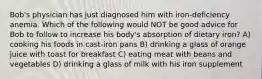 Bob's physician has just diagnosed him with iron-deficiency anemia. Which of the following would NOT be good advice for Bob to follow to increase his body's absorption of dietary iron? A) cooking his foods in cast-iron pans B) drinking a glass of orange juice with toast for breakfast C) eating meat with beans and vegetables D) drinking a glass of milk with his iron supplement