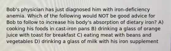 Bob's physician has just diagnosed him with iron-deficiency anemia. Which of the following would NOT be good advice for Bob to follow to increase his body's absorption of dietary iron? A) cooking his foods in cast-iron pans B) drinking a glass of orange juice with toast for breakfast C) eating meat with beans and vegetables D) drinking a glass of milk with his iron supplement